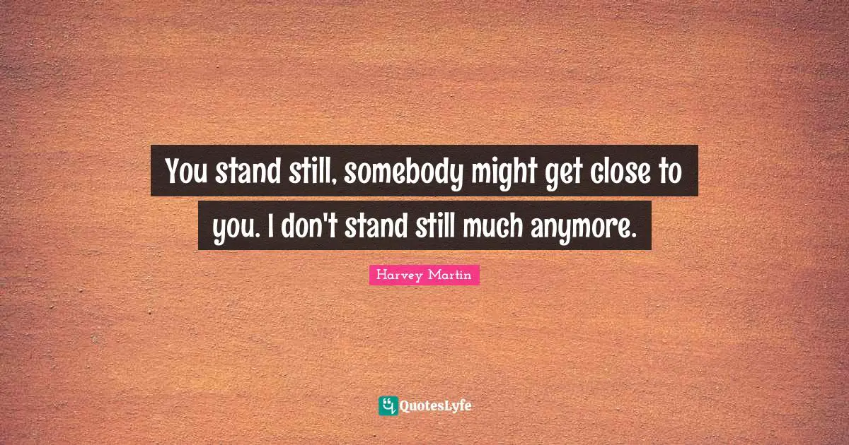 You stand still, somebody might get close to you. I don't stand still much anymore.