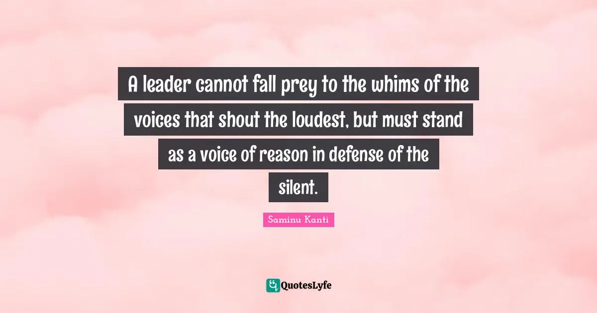 A leader cannot fall prey to the whims of the voices that shout the loudest, but must stand as a voice of reason in defense of the silent.