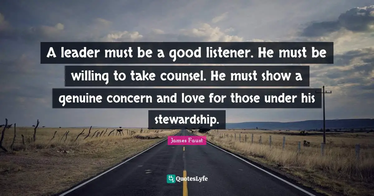 A leader must be a good listener. He must be willing to take counsel. He must show a genuine concern and love for those under his stewardship.