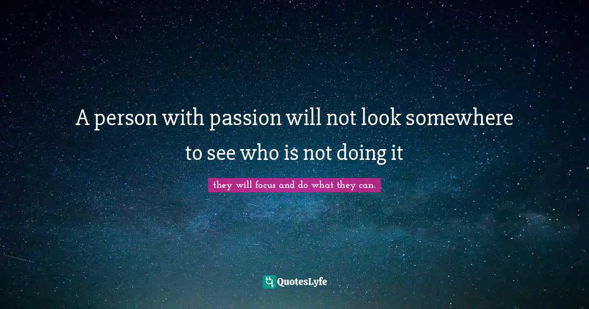 A person with passion will not look somewhere to see who is not doing it