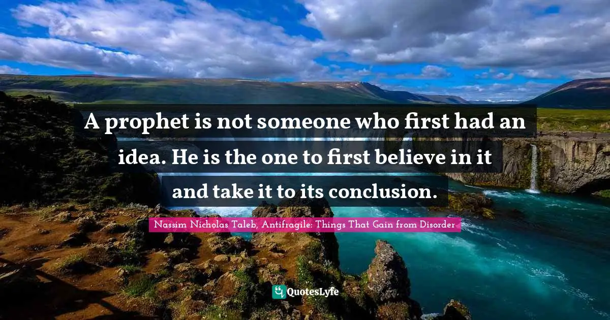 Nassim Nicholas Taleb, Antifragile: Things That Gain From Disorder Quotes: "A prophet is not someone who first had an idea. He is the one to first believe in it and take it to its conclusion."