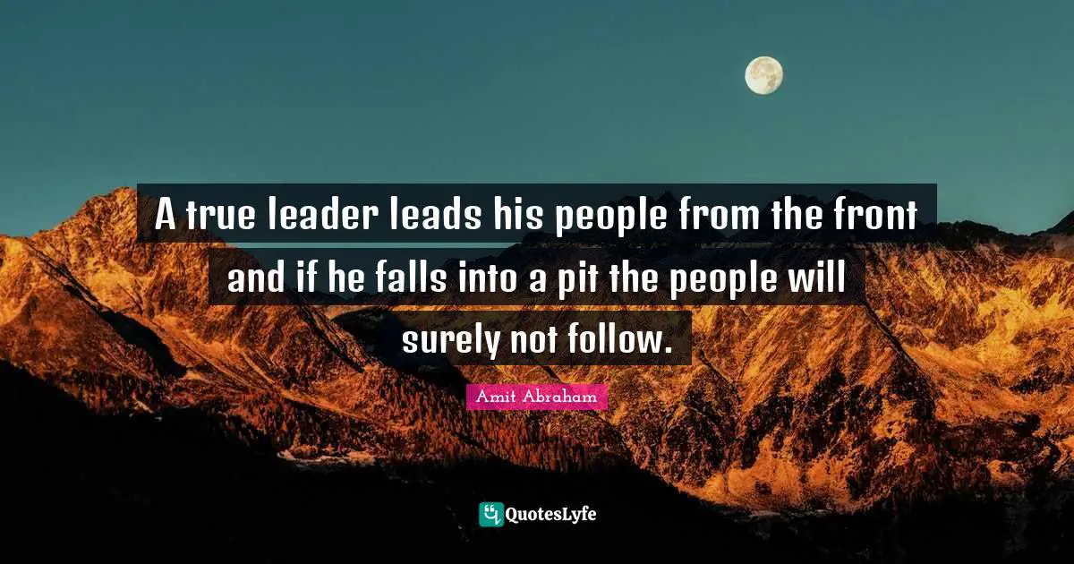 A true leader leads his people from the front and if he falls into a pit the people will surely not follow.