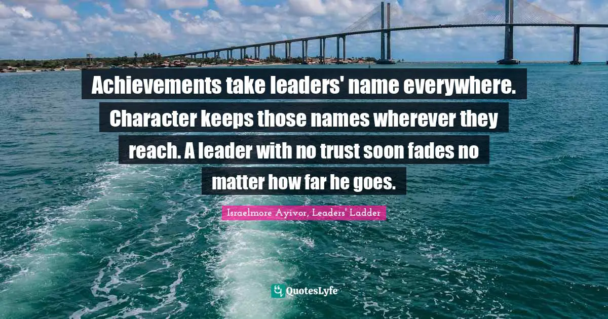 Achievements take leaders' name everywhere. Character keeps those names wherever they reach. A leader with no trust soon fades no matter how far he goes.