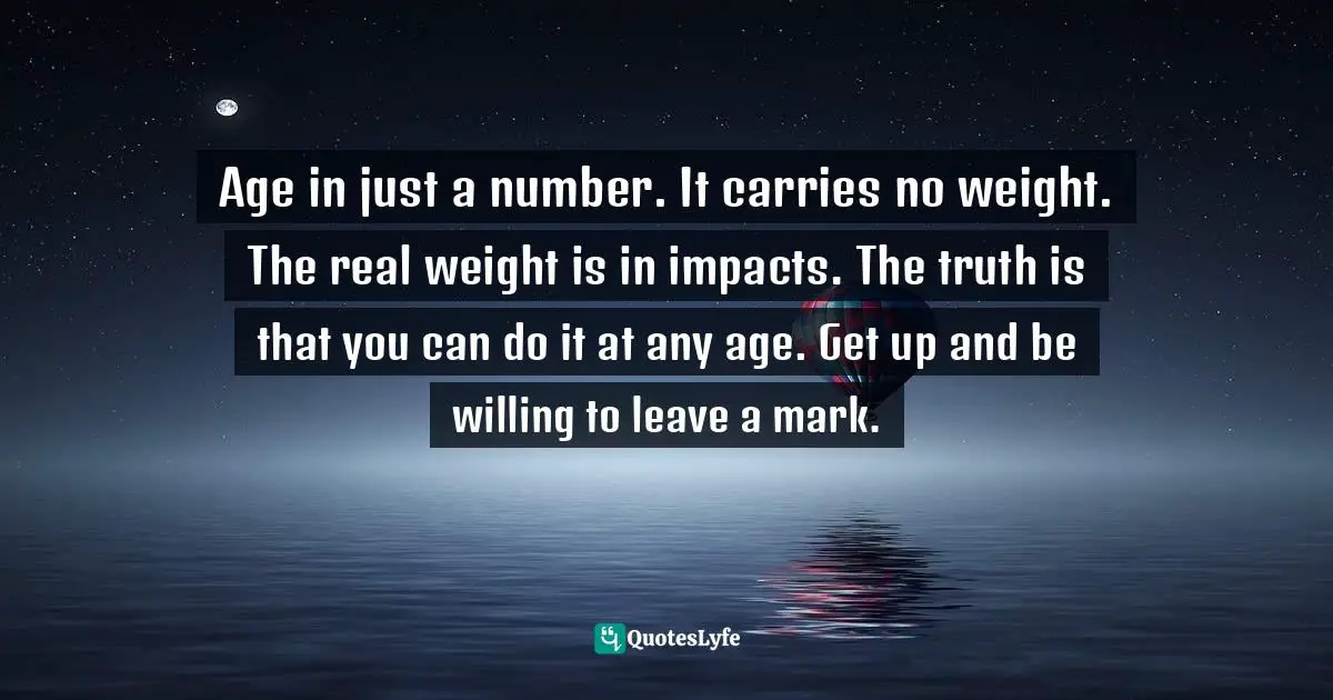 Age in just a number. It carries no weight. The real weight is in impacts. The truth is that you can do it at any age. Get up and be willing to leave a mark.
