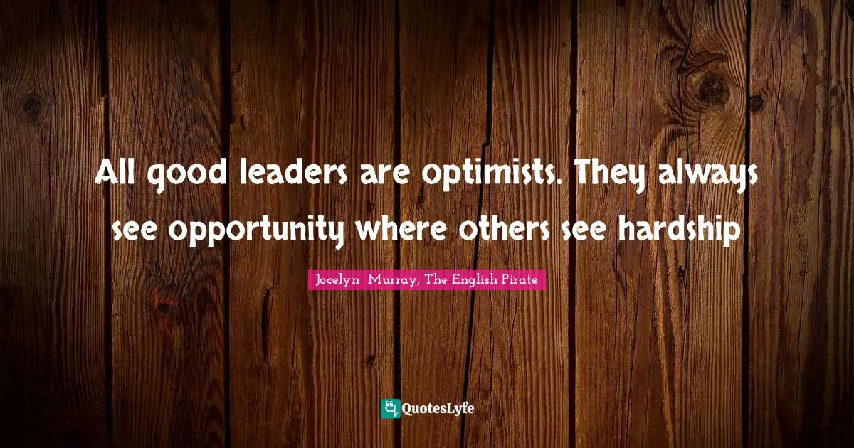 All good leaders are optimists. They always see opportunity where others see hardship