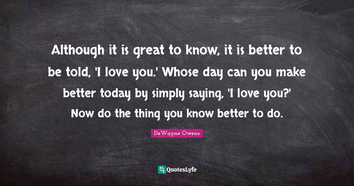 Although it is great to know, it is better to be told, 'I love you.' Whose day can you make better today by simply saying, 'I love you?' Now do the thing you know better to do.