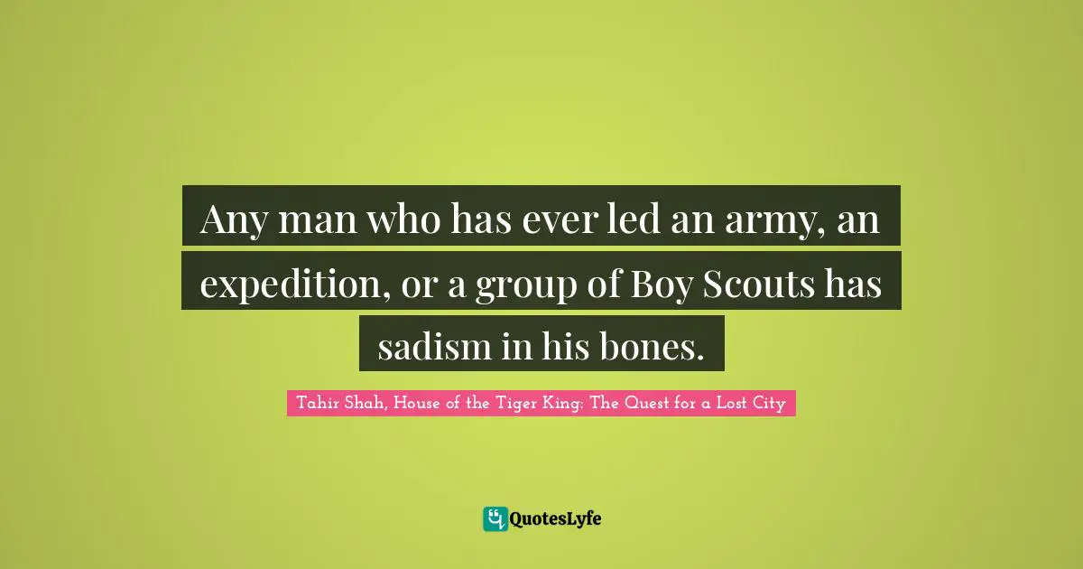 Tahir Shah, House Of The Tiger King: The Quest For A Lost City Quotes: "Any man who has ever led an army, an expedition, or a group of Boy Scouts has sadism in his bones."