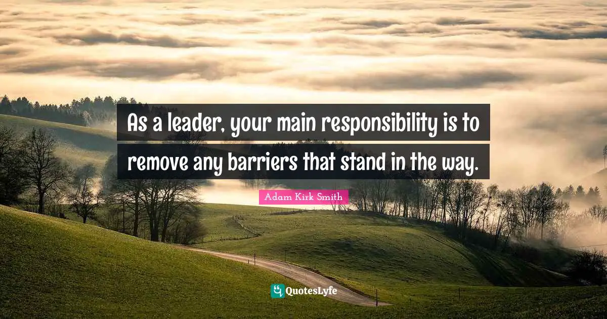 As a leader, your main responsibility is to remove any barriers that stand in the way.