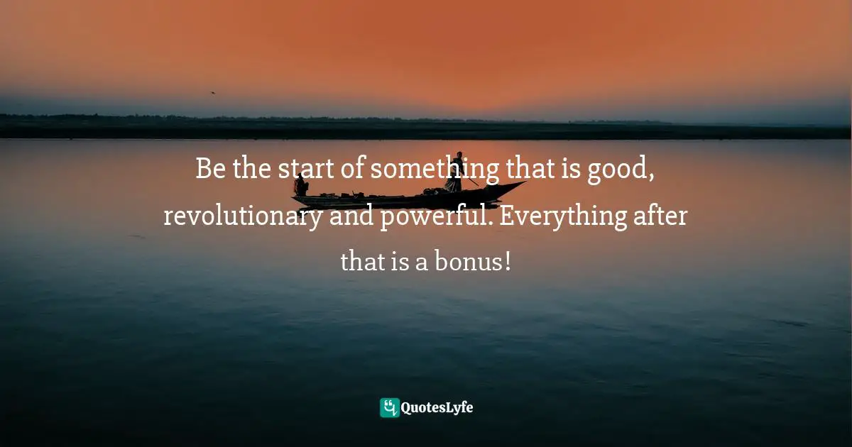 Be the start of something that is good, revolutionary and powerful. Everything after that is a bonus!