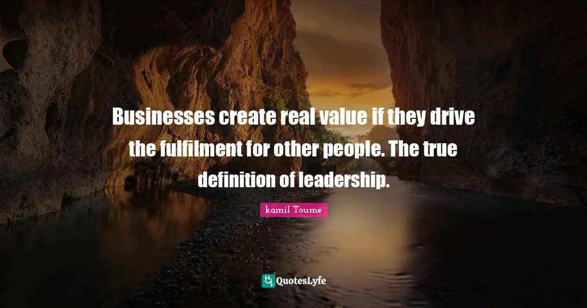 Businesses create real value if they drive the fulfilment for other people. The true definition of leadership.