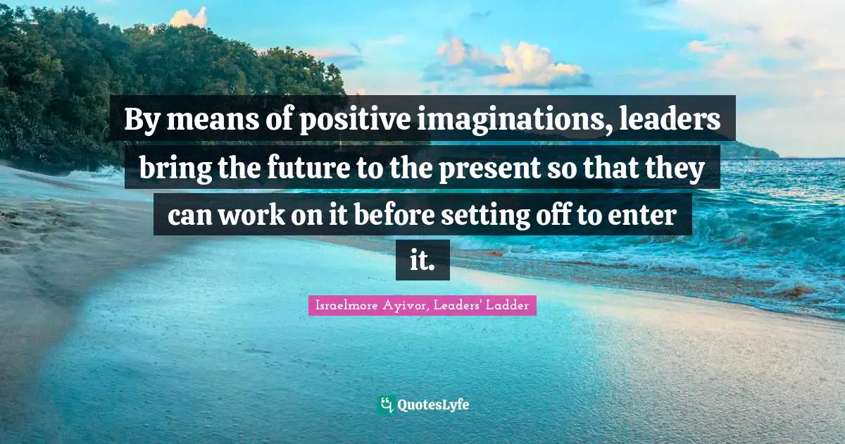 By means of positive imaginations, leaders bring the future to the present so that they can work on it before setting off to enter it.