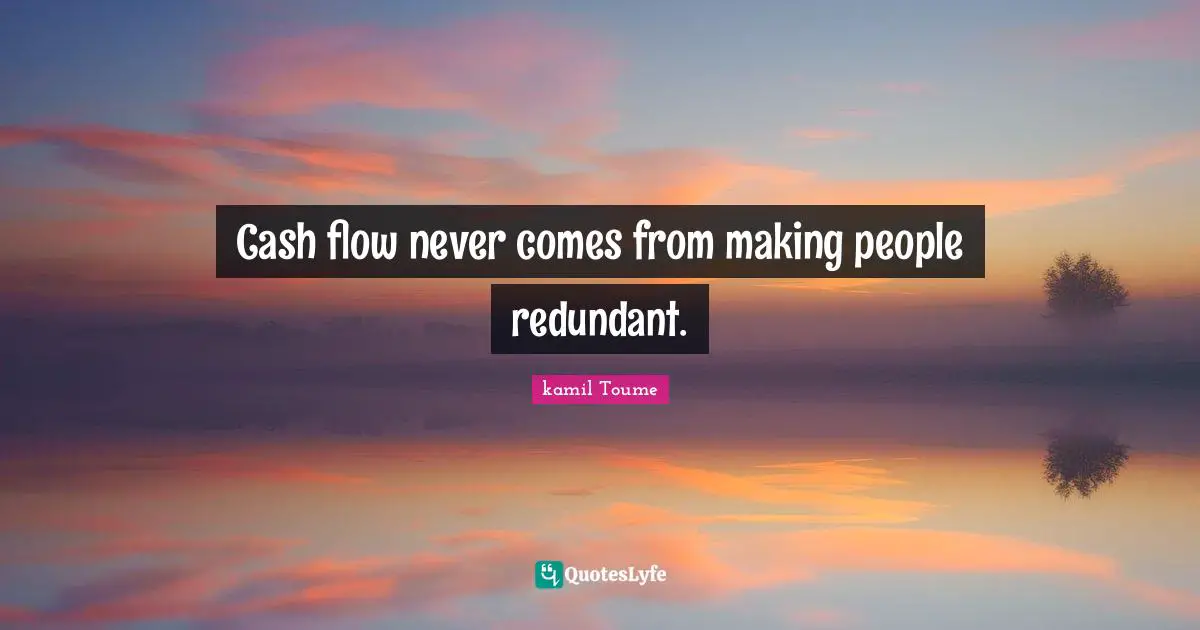 Cash flow never comes from making people redundant.