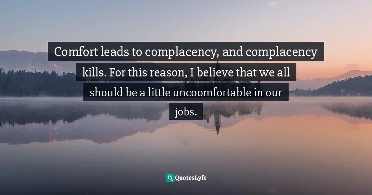 Comfort leads to complacency, and complacency kills. For this reason, I believe that we all should be a little uncoomfortable in our jobs.