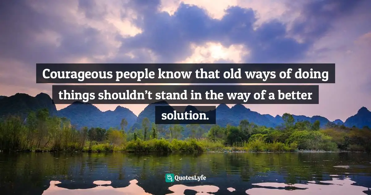 Courageous people know that old ways of doing things shouldn’t stand in the way of a better solution.