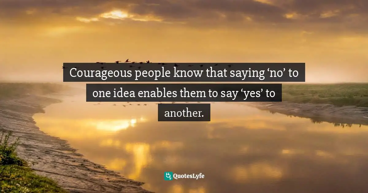 Courageous people know that saying ‘no’ to one idea enables them to say ‘yes’ to another.