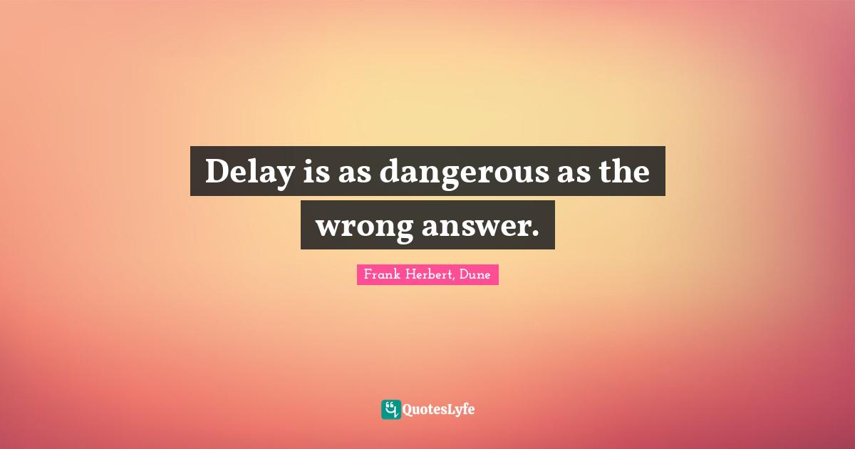 Delay is as dangerous as the wrong answer.