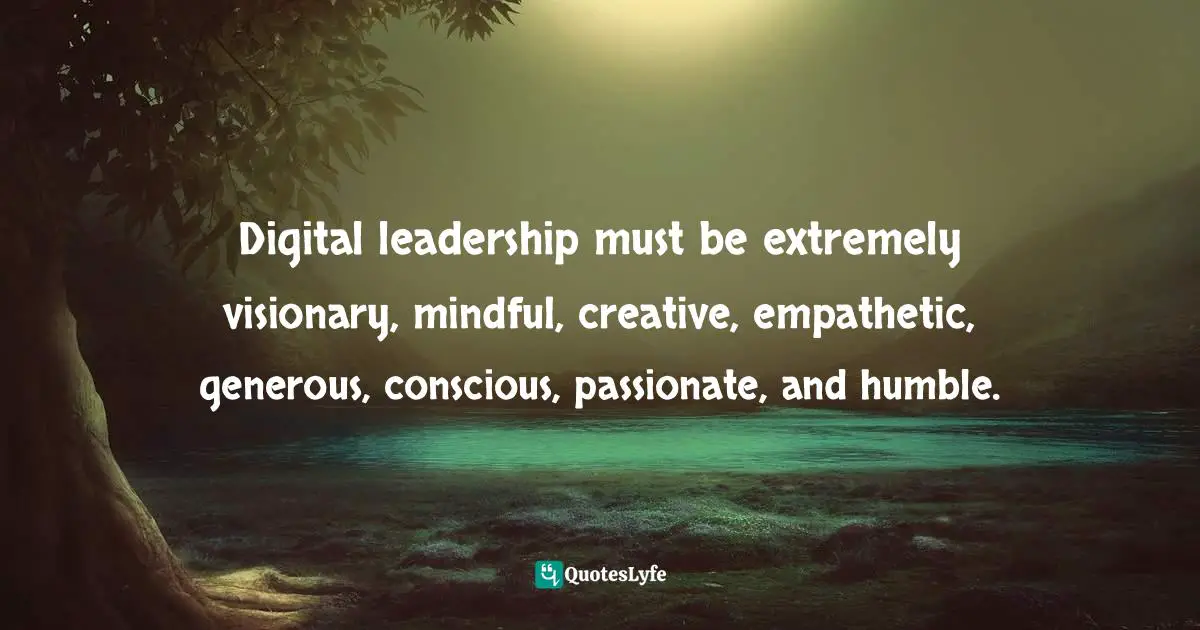 Digital leadership must be extremely visionary, mindful, creative, empathetic, generous, conscious, passionate, and humble.