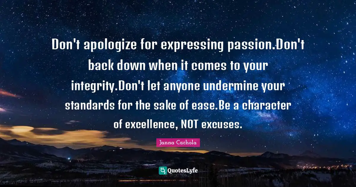 Janna Cachola Quotes: "Don't apologize for expressing passion.Don't back down when it comes to your integrity.Don't let anyone undermine your standards for the sake of ease.Be a character of excellence, NOT excuses."