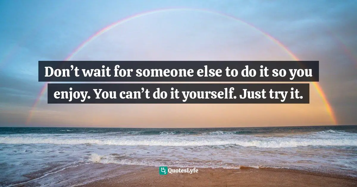 Don’t wait for someone else to do it so you enjoy. You can’t do it yourself. Just try it.