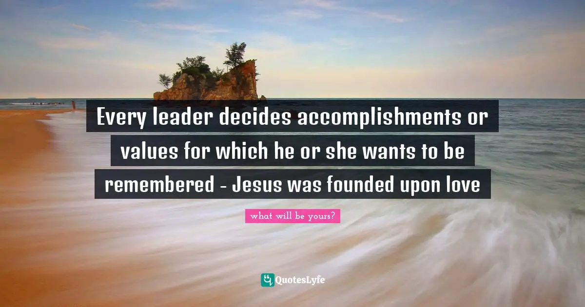 Every leader decides accomplishments or values for which he or she wants to be remembered - Jesus was founded upon love