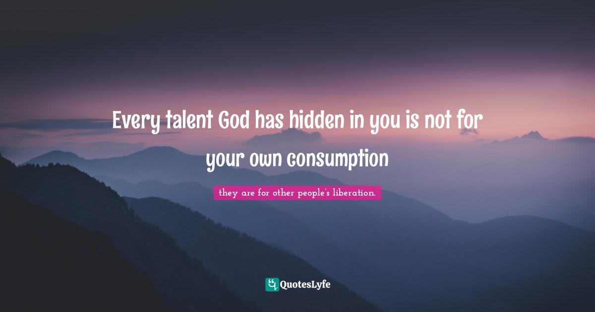 Every talent God has hidden in you is not for your own consumption