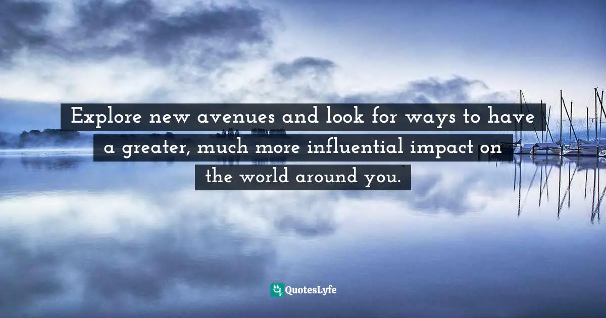 Explore new avenues and look for ways to have a greater, much more influential impact on the world around you.