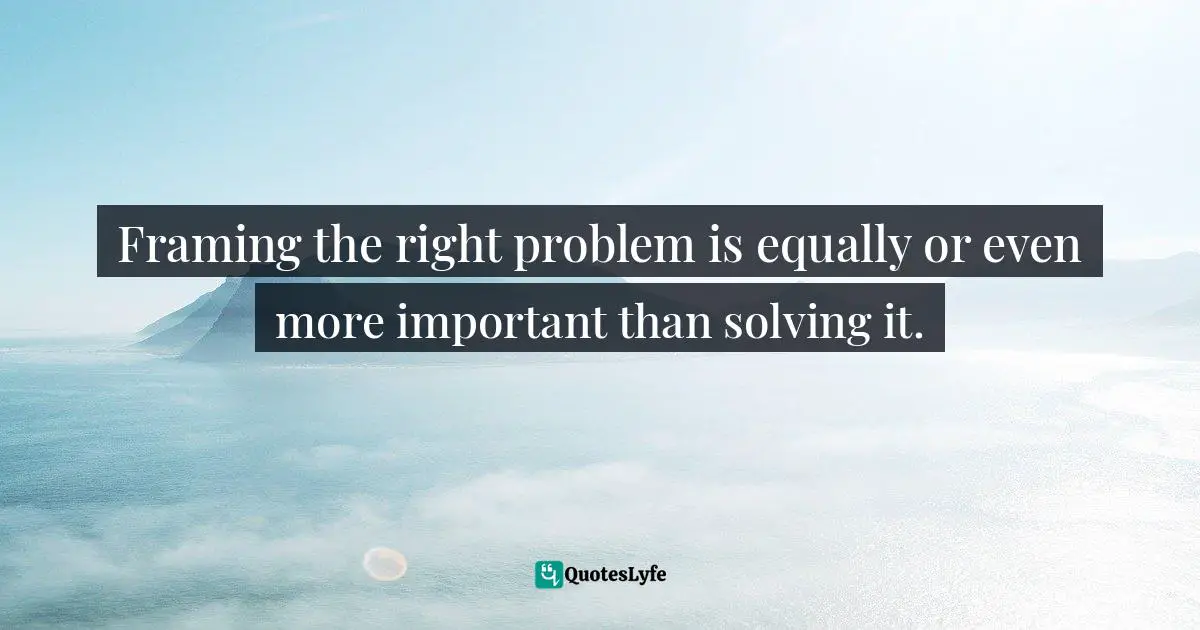 Framing the right problem is equally or even more important than solving it.