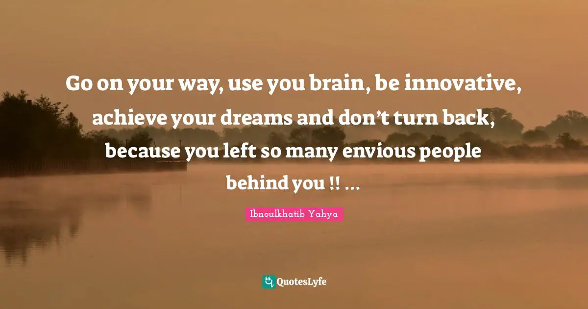 Go on your way, use you brain, be innovative, achieve your dreams and don’t turn back, because you left so many envious people behind you !! …