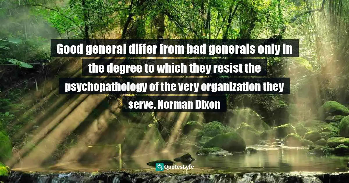 Good general differ from bad generals only in the degree to which they resist the psychopathology of the very organization they serve. Norman Dixon