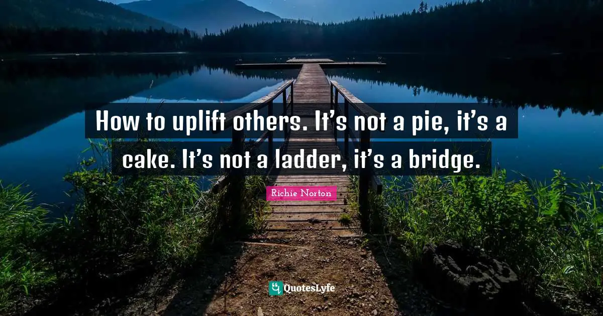 Bridge Quotes: "How to uplift others. It’s not a pie, it’s a cake. It’s not a ladder, it’s a bridge."