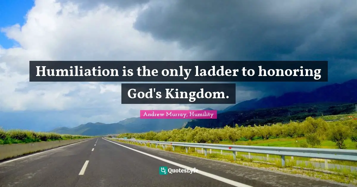 Humiliation is the only ladder to honoring God's Kingdom.