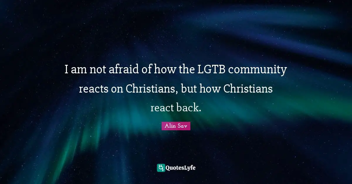 I am not afraid of how the LGTB community reacts on Christians, but how Christians react back.