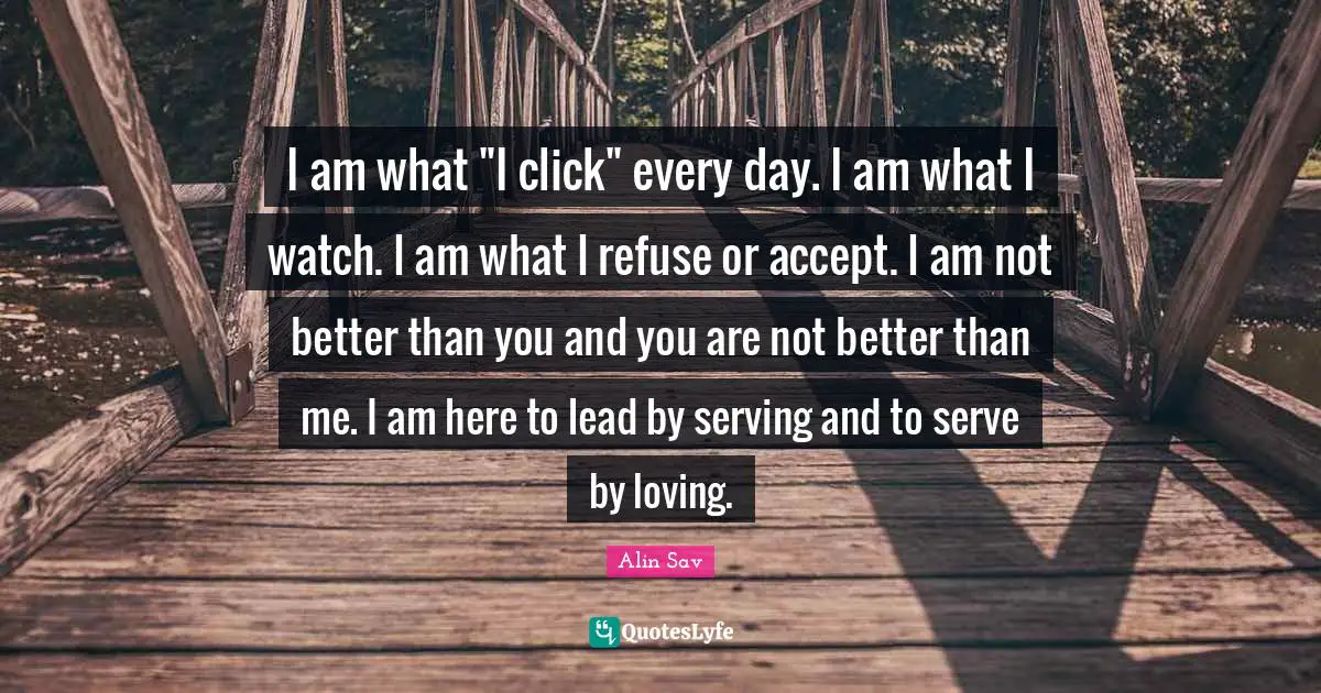 I am what "I click" every day. I am what I watch. I am what I refuse or accept. I am not better than you and you are not better than me. I am here to lead by serving and to serve by loving.
