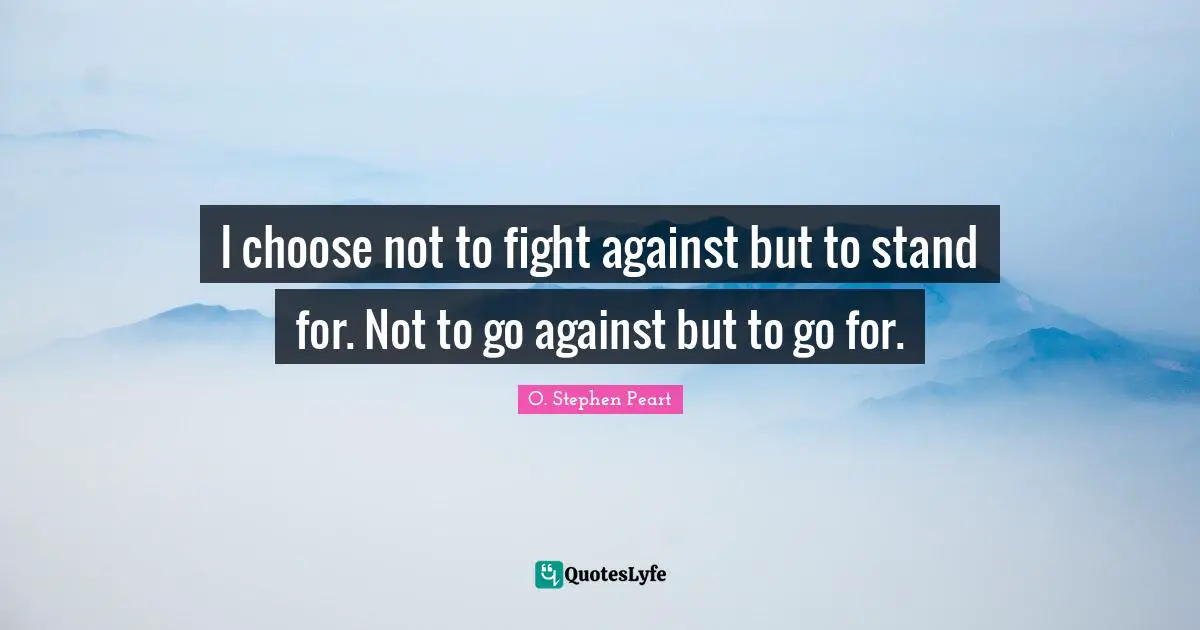 I choose not to fight against but to stand for. Not to go against but to go for.
