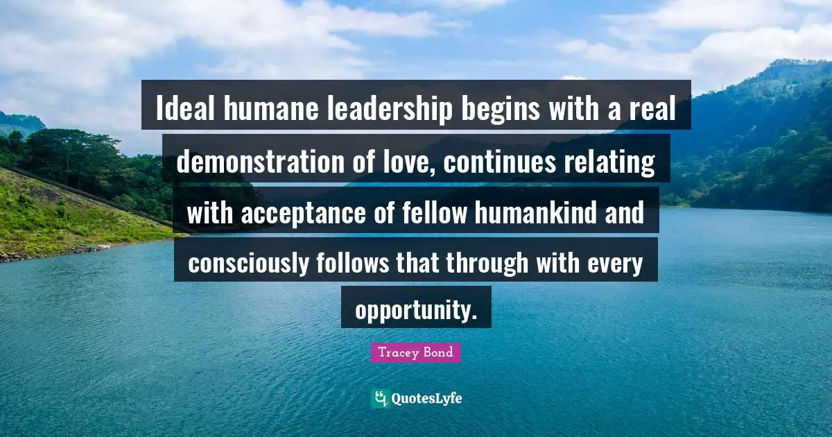 Ideal humane leadership begins with a real demonstration of love, continues relating with acceptance of fellow humankind and consciously follows that through with every opportunity.