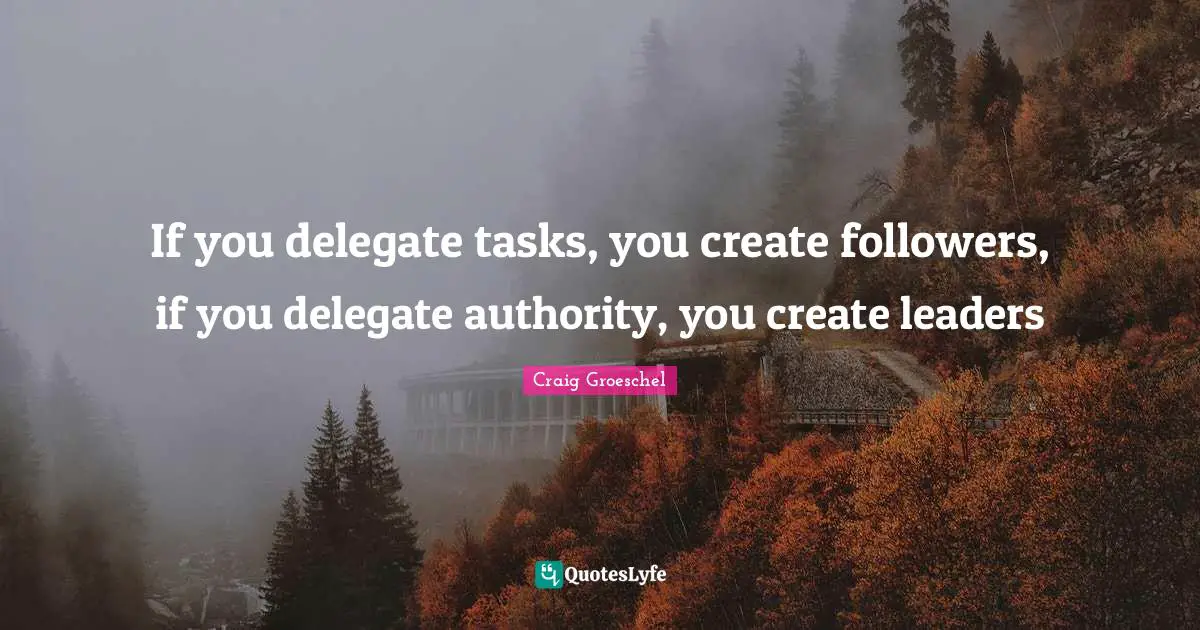 If you delegate tasks, you create followers, if you delegate authority, you create leaders