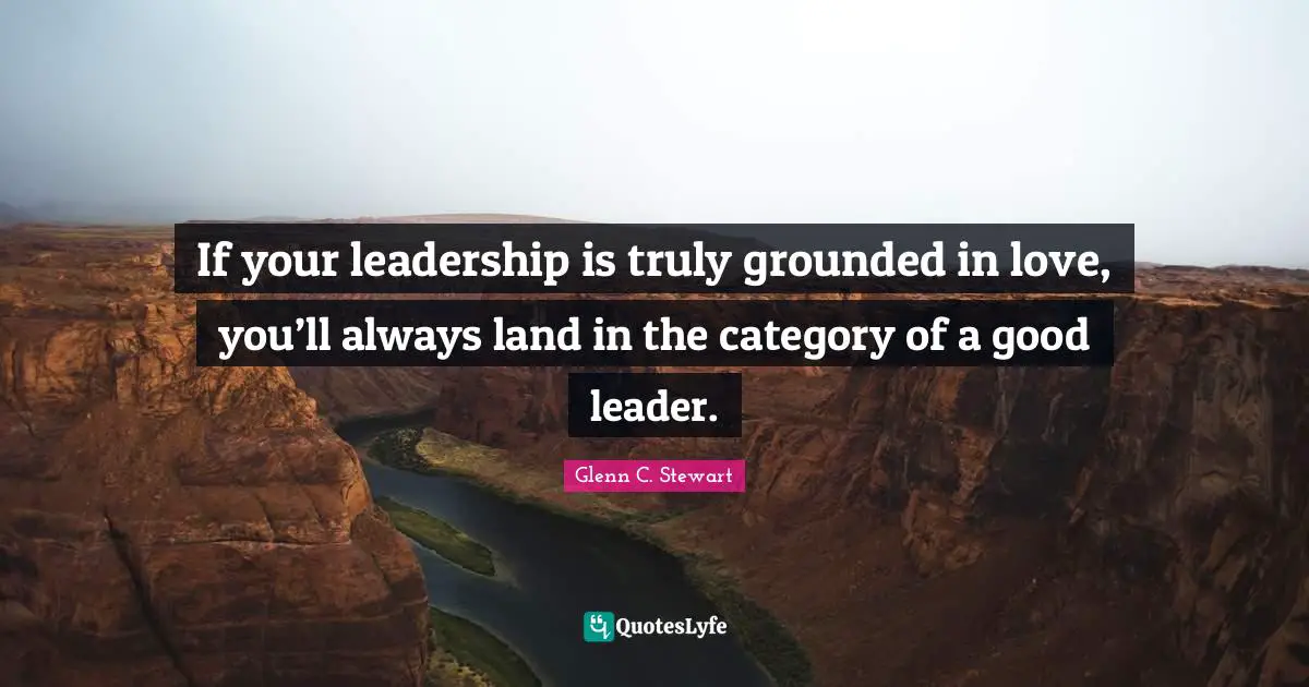 Glenn C. Stewart Quotes: "If your leadership is truly grounded in love, you’ll always land in the category of a good leader."