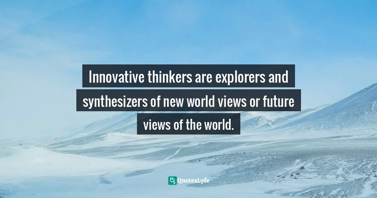 Innovative thinkers are explorers and synthesizers of new world views or future views of the world.