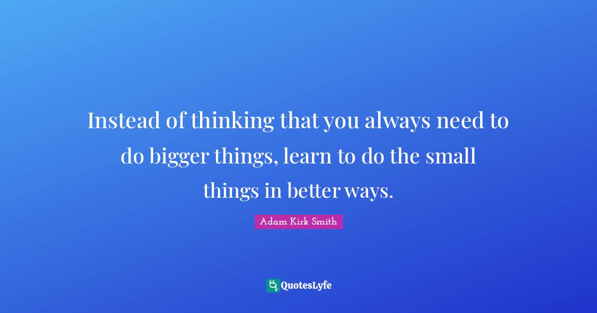 Instead of thinking that you always need to do bigger things, learn to do the small things in better ways.