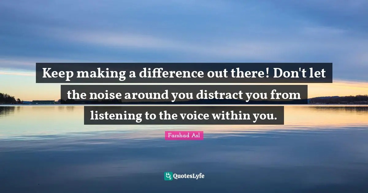 Keep making a difference out there! Don't let the noise around you distract you from listening to the voice within you.