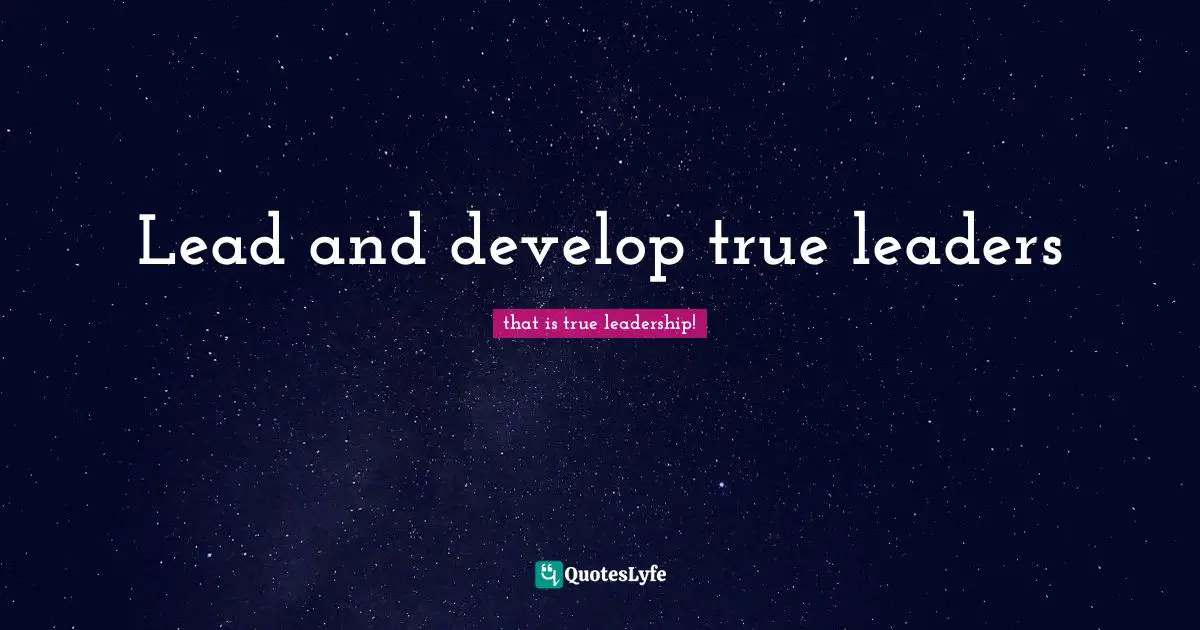 Lead and develop true leaders