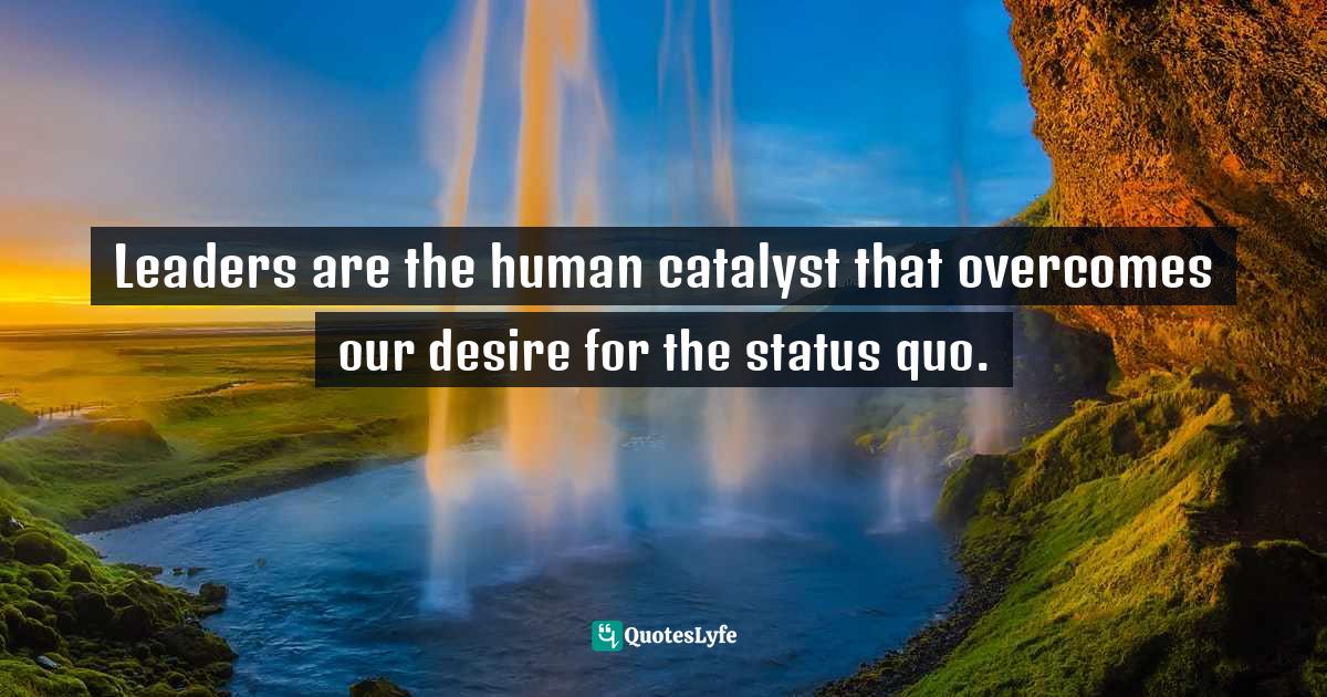 Leaders are the human catalyst that our desire for the statu