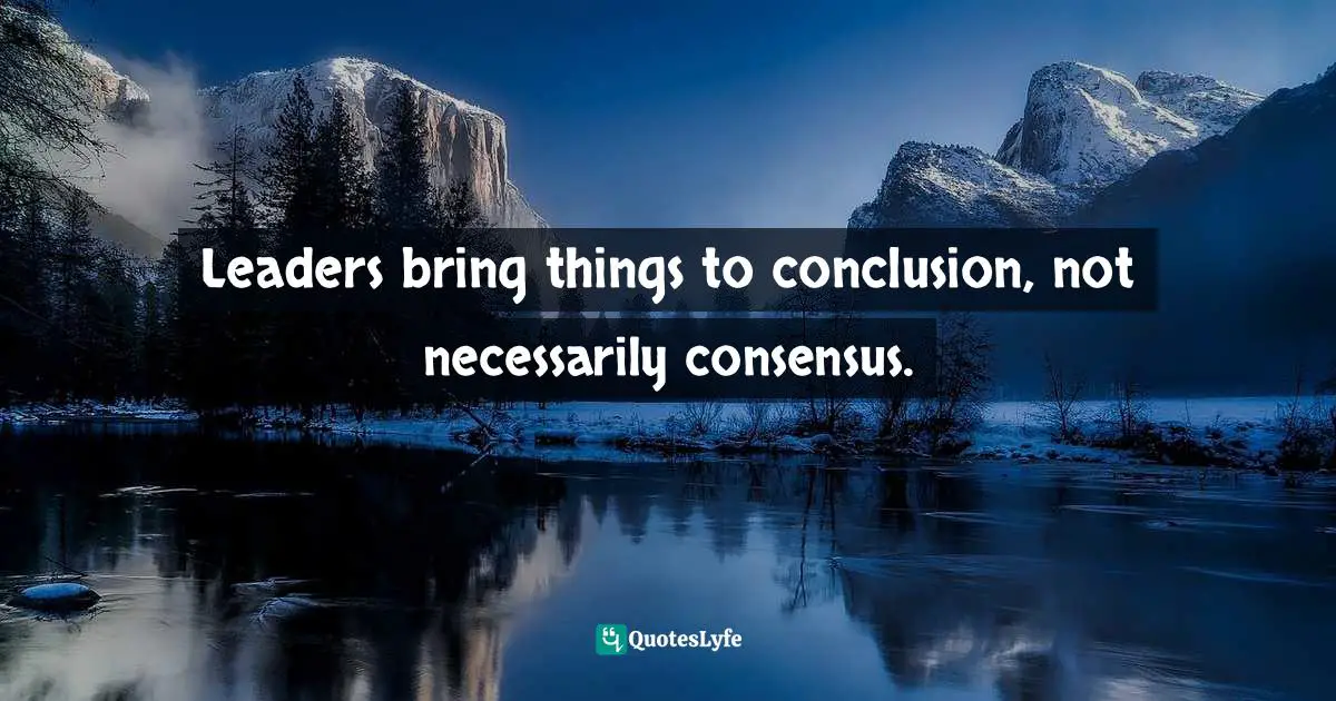 Leaders bring things to conclusion, not necessarily consensus.