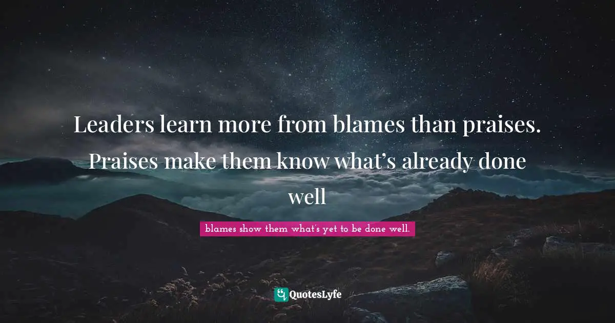 Leaders learn more from blames than praises. Praises make them know what’s already done well