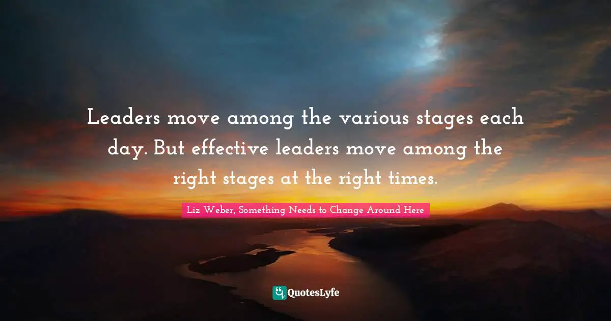 Liz Weber, Something Needs To Change Around Here Quotes: "Leaders move among the various stages each day. But effective leaders move among the right stages at the right times."