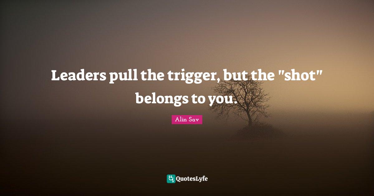Leaders pull the trigger, but the "shot" belongs to you.