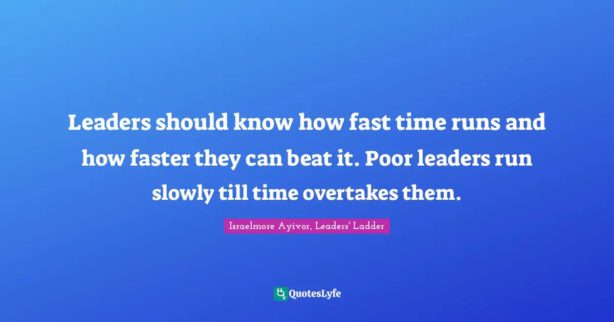 Leaders should know how fast time runs and how faster they can beat it. Poor leaders run slowly till time overtakes them.
