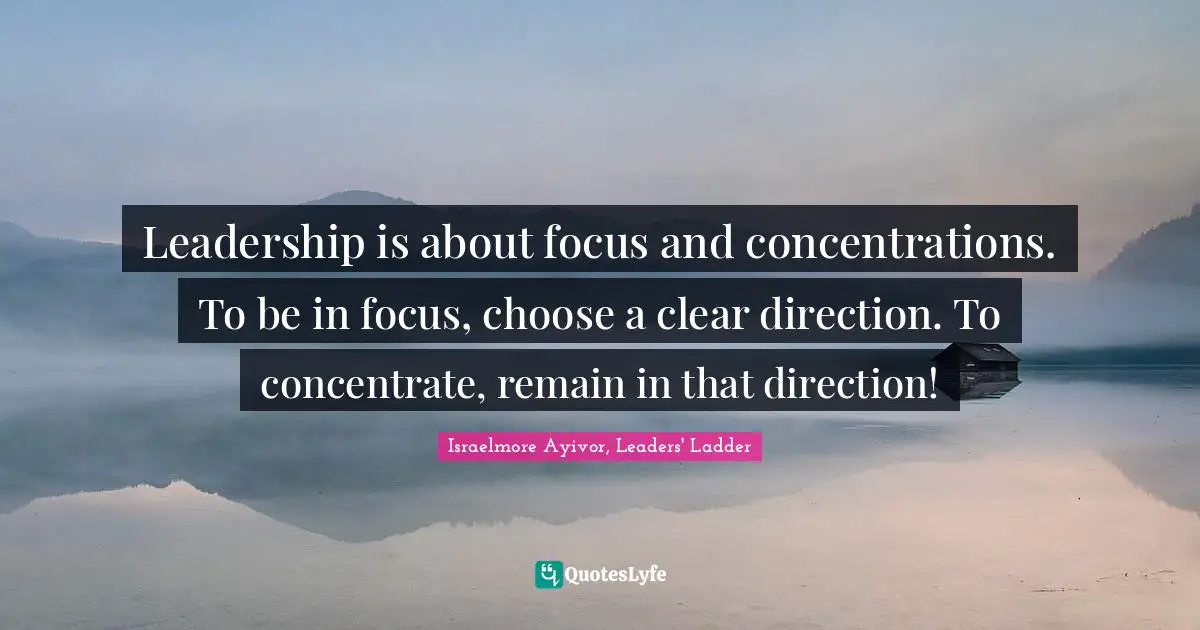 Leadership is about focus and concentrations. To be in focus, choose a clear direction. To concentrate, remain in that direction!