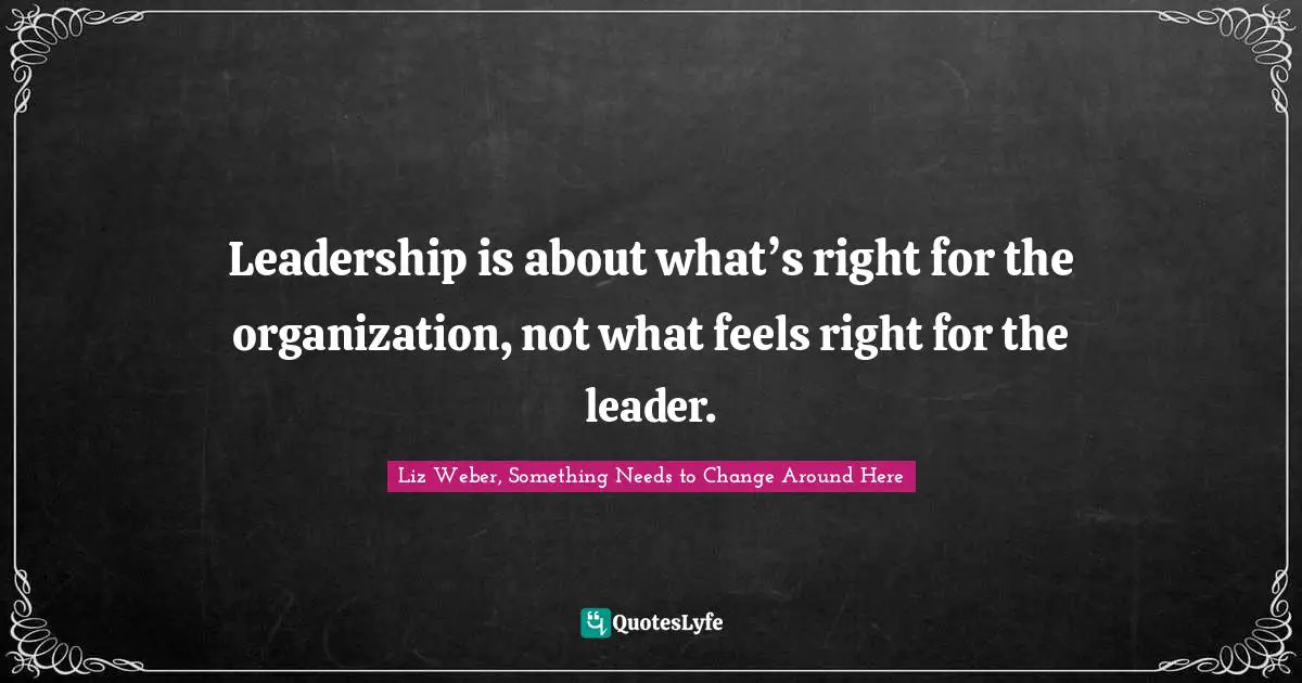 Liz Weber, Something Needs To Change Around Here Quotes: "Leadership is about what’s right for the organization, not what feels right for the leader."