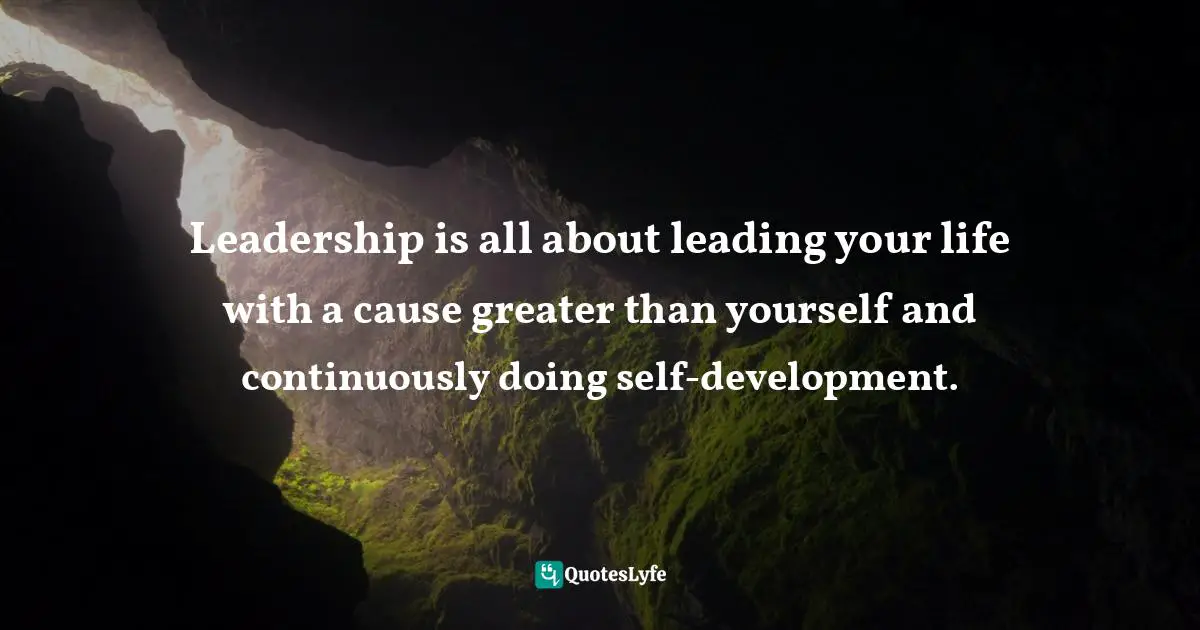 Leadership is all about leading your life with a cause greater than yourself and continuously doing self-development.